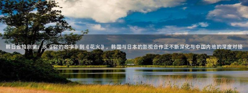 蜜桃视频樱桃视频：韩日合拍剧集：从《你的名字》到《花火》，韩国与日本的影视合作正不断深化与中国内地的深度对接